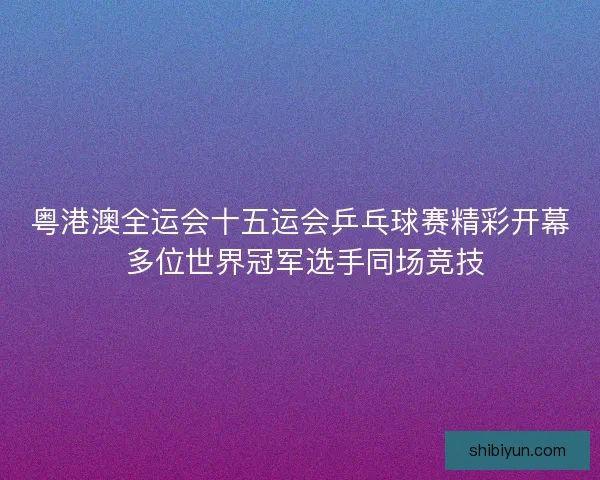 粤港澳全运会十五运会乒乓球赛精彩开幕 多位世界冠军选手同场竞技