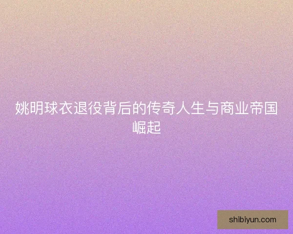 姚明球衣退役背后的传奇人生与商业帝国崛起